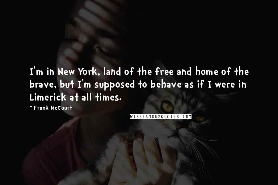 Frank McCourt Quotes: I'm in New York, land of the free and home of the brave, but I'm supposed to behave as if I were in Limerick at all times.