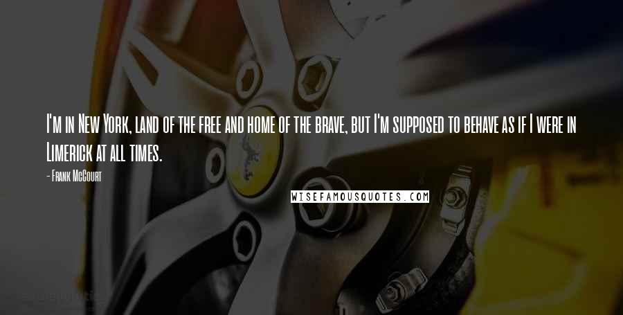 Frank McCourt Quotes: I'm in New York, land of the free and home of the brave, but I'm supposed to behave as if I were in Limerick at all times.
