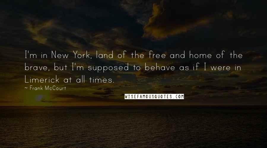 Frank McCourt Quotes: I'm in New York, land of the free and home of the brave, but I'm supposed to behave as if I were in Limerick at all times.