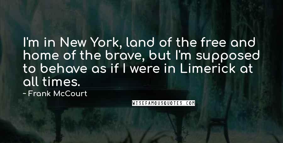 Frank McCourt Quotes: I'm in New York, land of the free and home of the brave, but I'm supposed to behave as if I were in Limerick at all times.