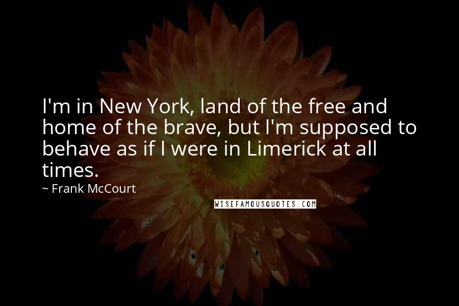 Frank McCourt Quotes: I'm in New York, land of the free and home of the brave, but I'm supposed to behave as if I were in Limerick at all times.