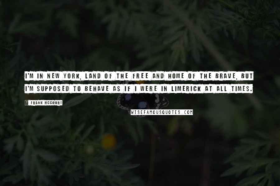 Frank McCourt Quotes: I'm in New York, land of the free and home of the brave, but I'm supposed to behave as if I were in Limerick at all times.