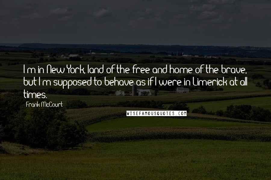 Frank McCourt Quotes: I'm in New York, land of the free and home of the brave, but I'm supposed to behave as if I were in Limerick at all times.