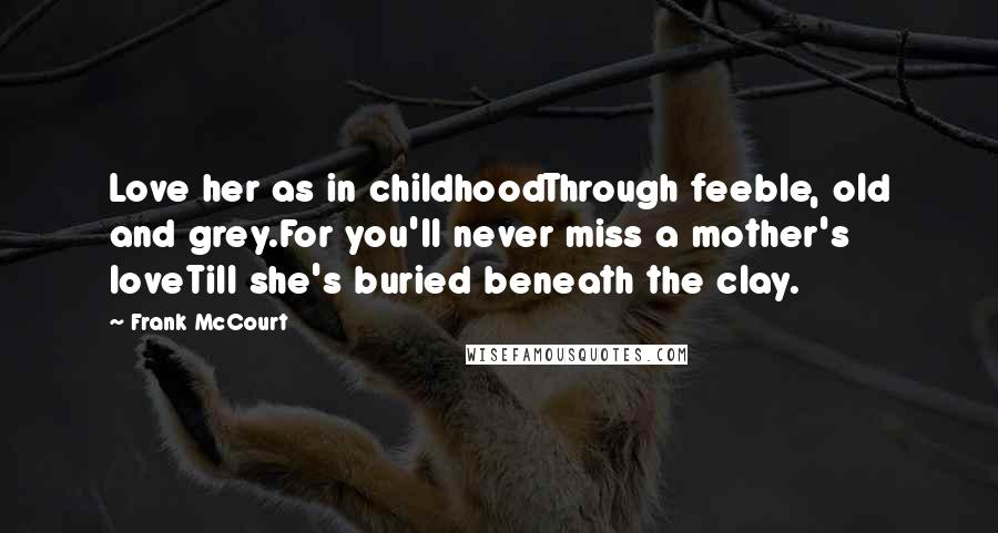 Frank McCourt Quotes: Love her as in childhoodThrough feeble, old and grey.For you'll never miss a mother's loveTill she's buried beneath the clay.