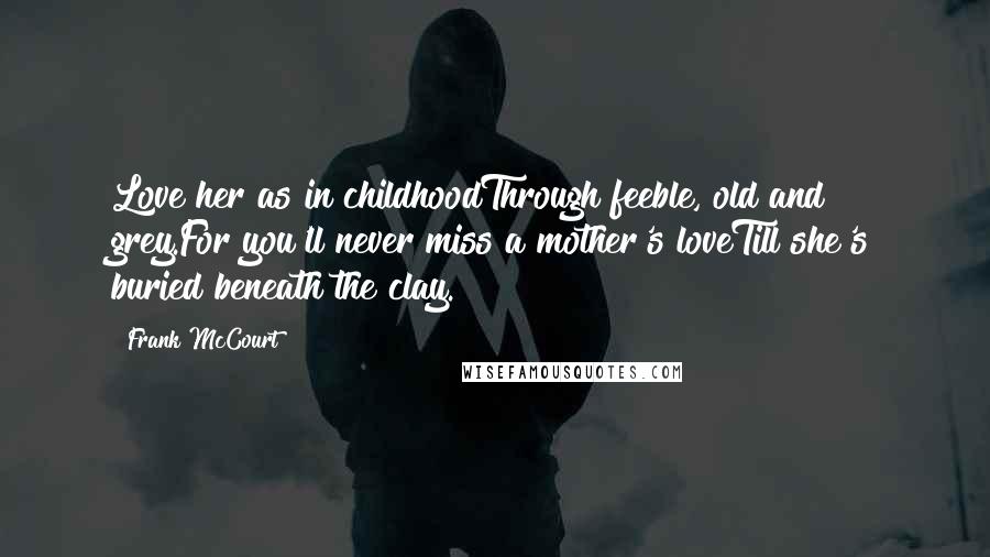 Frank McCourt Quotes: Love her as in childhoodThrough feeble, old and grey.For you'll never miss a mother's loveTill she's buried beneath the clay.