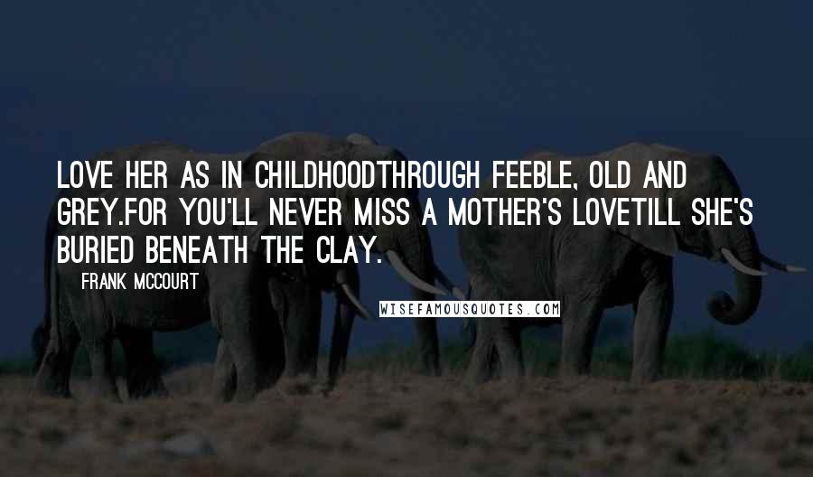 Frank McCourt Quotes: Love her as in childhoodThrough feeble, old and grey.For you'll never miss a mother's loveTill she's buried beneath the clay.