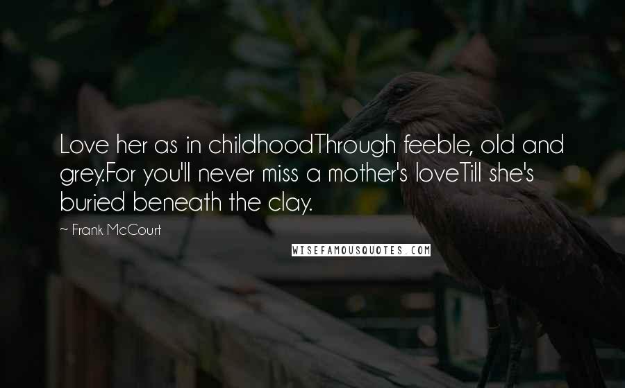 Frank McCourt Quotes: Love her as in childhoodThrough feeble, old and grey.For you'll never miss a mother's loveTill she's buried beneath the clay.