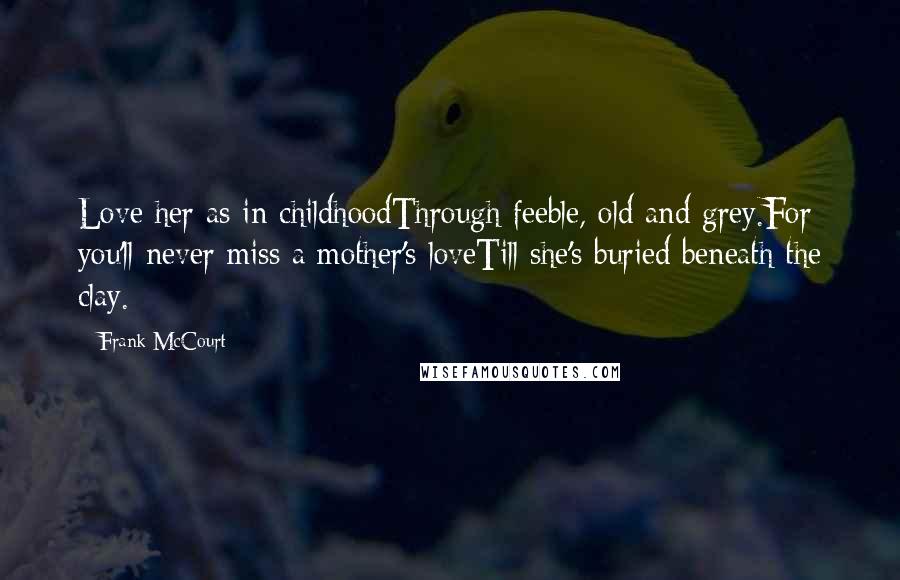 Frank McCourt Quotes: Love her as in childhoodThrough feeble, old and grey.For you'll never miss a mother's loveTill she's buried beneath the clay.