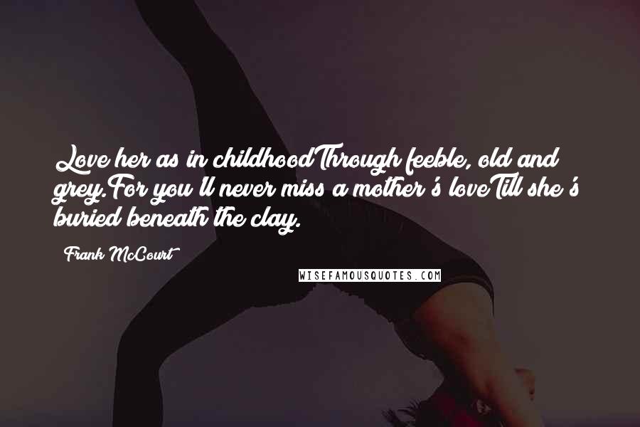 Frank McCourt Quotes: Love her as in childhoodThrough feeble, old and grey.For you'll never miss a mother's loveTill she's buried beneath the clay.