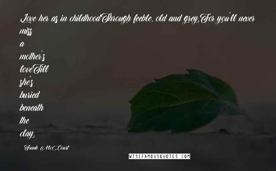 Frank McCourt Quotes: Love her as in childhoodThrough feeble, old and grey.For you'll never miss a mother's loveTill she's buried beneath the clay.