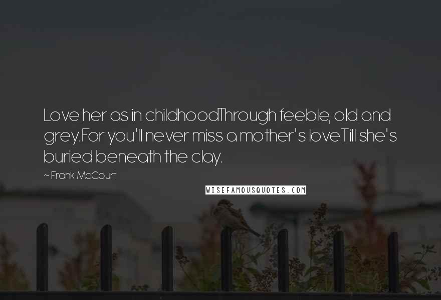 Frank McCourt Quotes: Love her as in childhoodThrough feeble, old and grey.For you'll never miss a mother's loveTill she's buried beneath the clay.