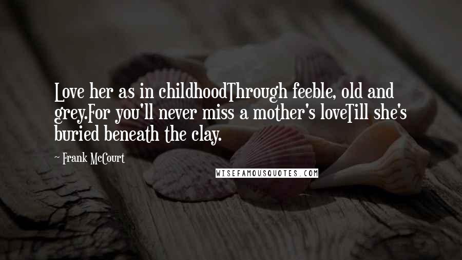 Frank McCourt Quotes: Love her as in childhoodThrough feeble, old and grey.For you'll never miss a mother's loveTill she's buried beneath the clay.