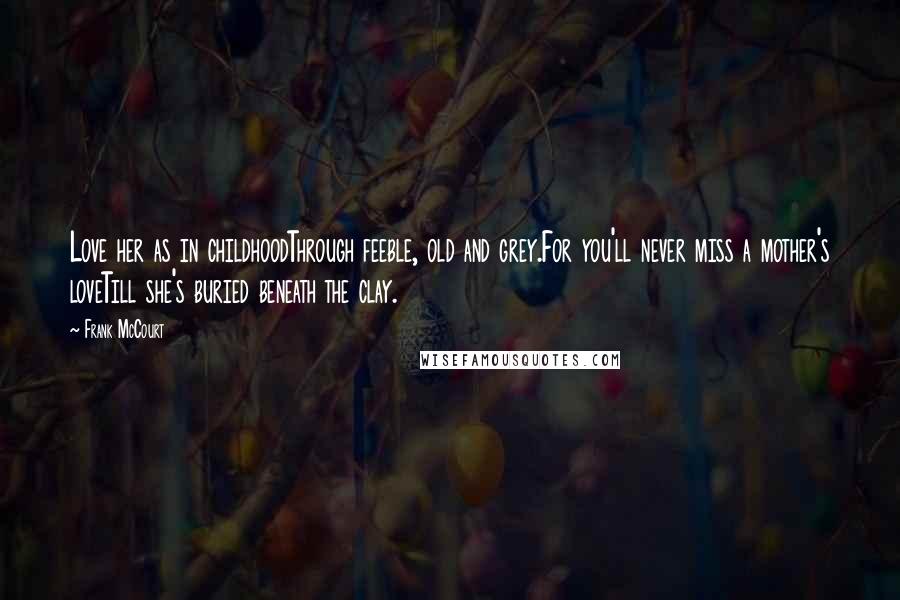 Frank McCourt Quotes: Love her as in childhoodThrough feeble, old and grey.For you'll never miss a mother's loveTill she's buried beneath the clay.