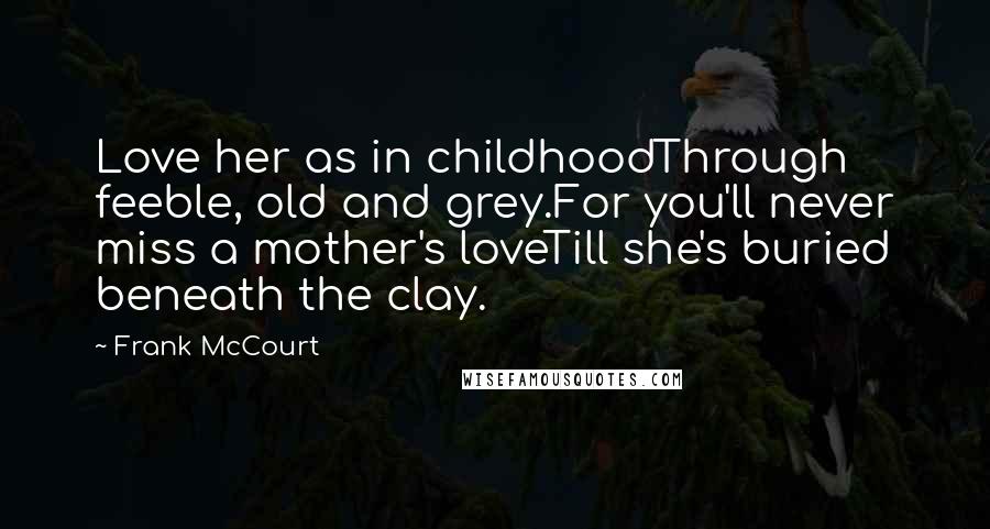 Frank McCourt Quotes: Love her as in childhoodThrough feeble, old and grey.For you'll never miss a mother's loveTill she's buried beneath the clay.
