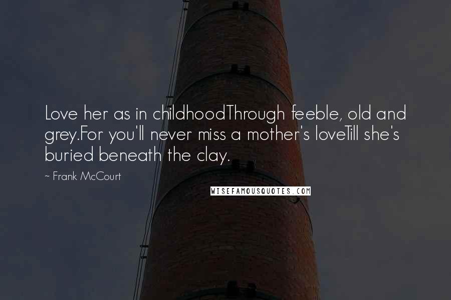 Frank McCourt Quotes: Love her as in childhoodThrough feeble, old and grey.For you'll never miss a mother's loveTill she's buried beneath the clay.