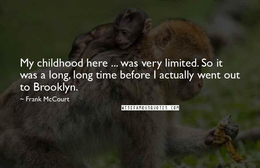 Frank McCourt Quotes: My childhood here ... was very limited. So it was a long, long time before I actually went out to Brooklyn.