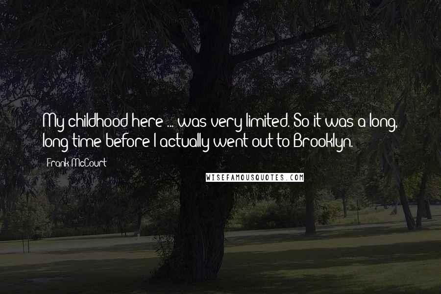 Frank McCourt Quotes: My childhood here ... was very limited. So it was a long, long time before I actually went out to Brooklyn.