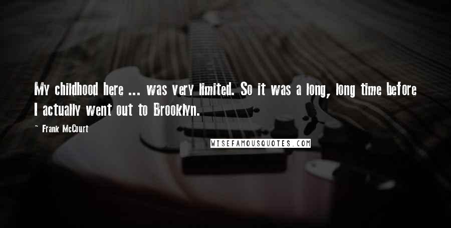 Frank McCourt Quotes: My childhood here ... was very limited. So it was a long, long time before I actually went out to Brooklyn.