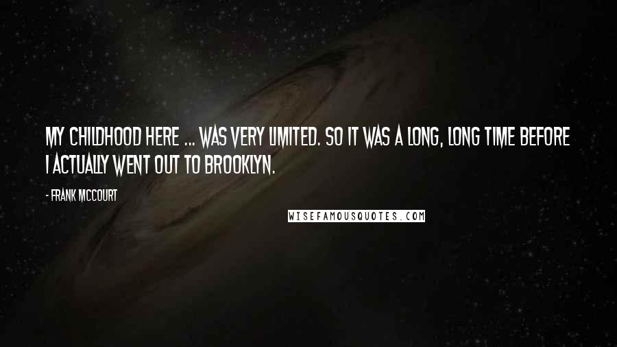 Frank McCourt Quotes: My childhood here ... was very limited. So it was a long, long time before I actually went out to Brooklyn.
