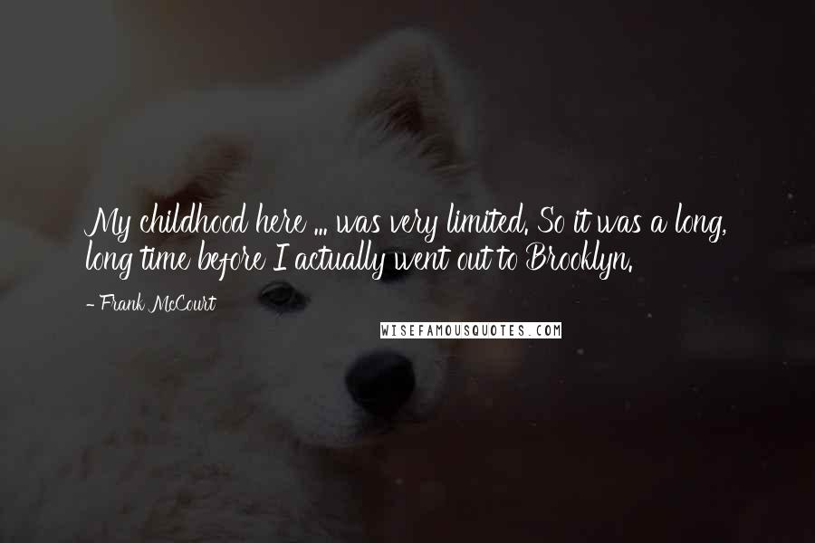 Frank McCourt Quotes: My childhood here ... was very limited. So it was a long, long time before I actually went out to Brooklyn.