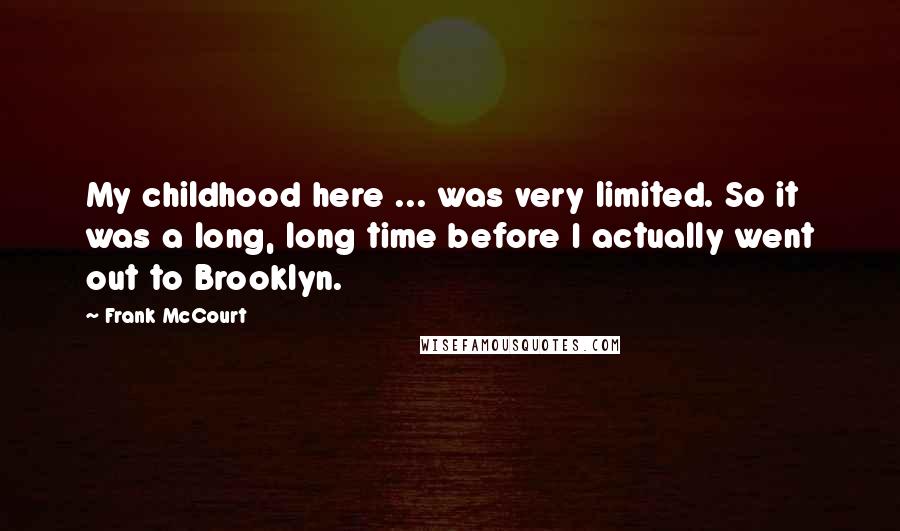 Frank McCourt Quotes: My childhood here ... was very limited. So it was a long, long time before I actually went out to Brooklyn.