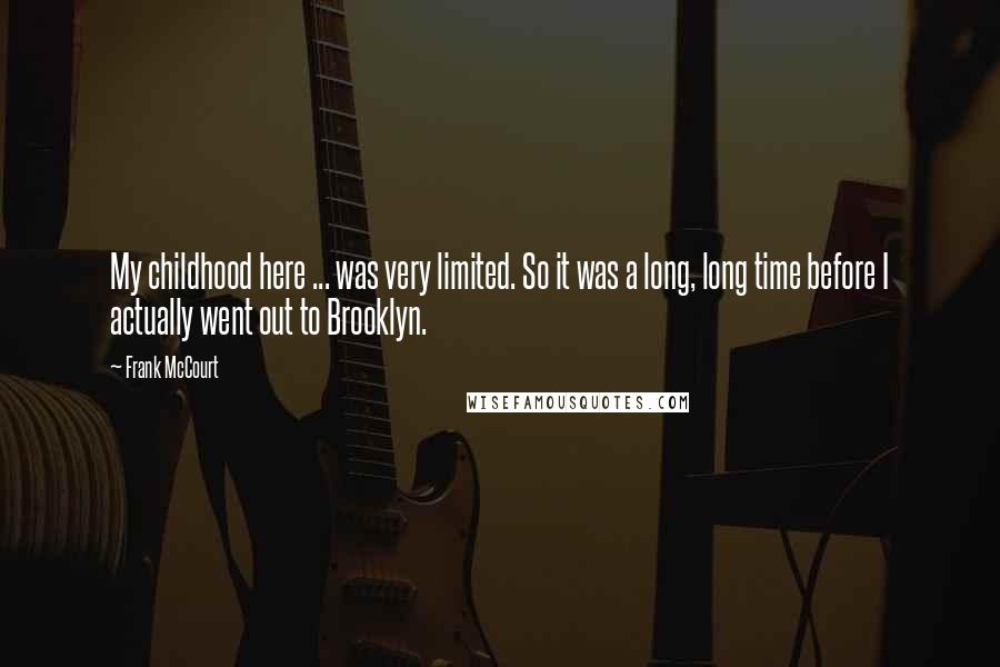 Frank McCourt Quotes: My childhood here ... was very limited. So it was a long, long time before I actually went out to Brooklyn.