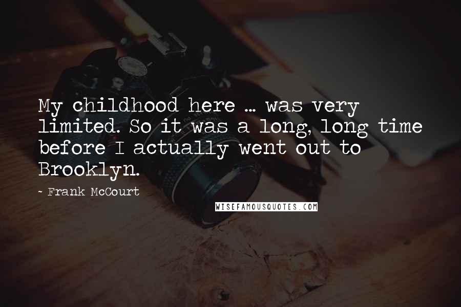 Frank McCourt Quotes: My childhood here ... was very limited. So it was a long, long time before I actually went out to Brooklyn.