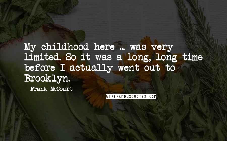 Frank McCourt Quotes: My childhood here ... was very limited. So it was a long, long time before I actually went out to Brooklyn.