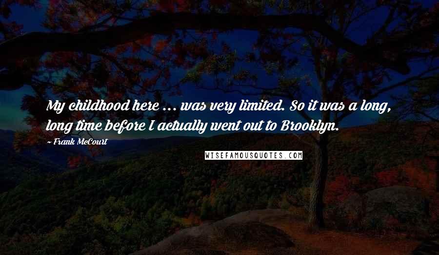 Frank McCourt Quotes: My childhood here ... was very limited. So it was a long, long time before I actually went out to Brooklyn.