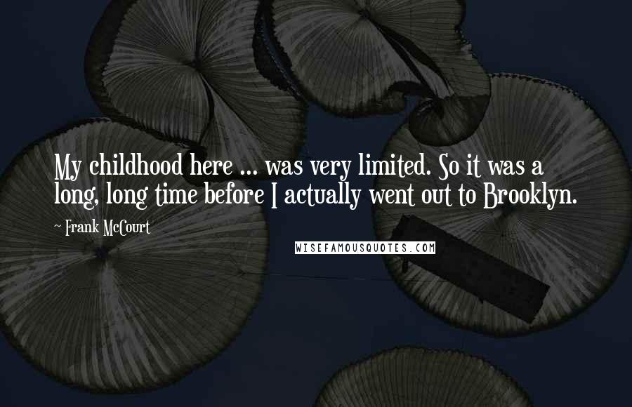 Frank McCourt Quotes: My childhood here ... was very limited. So it was a long, long time before I actually went out to Brooklyn.