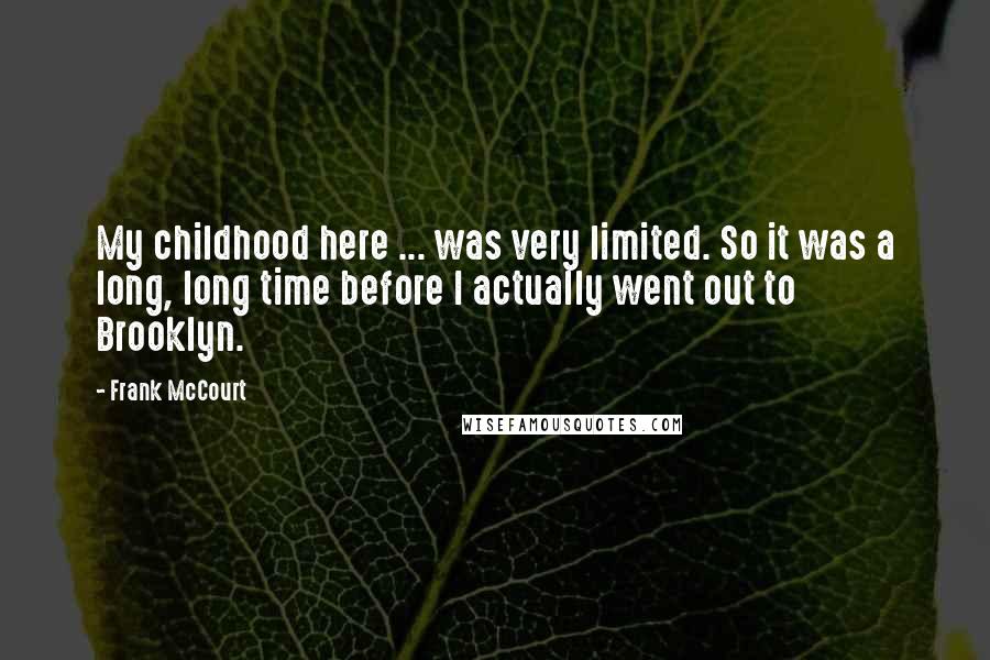 Frank McCourt Quotes: My childhood here ... was very limited. So it was a long, long time before I actually went out to Brooklyn.