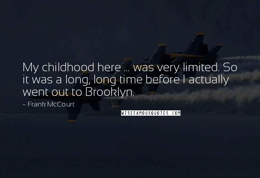 Frank McCourt Quotes: My childhood here ... was very limited. So it was a long, long time before I actually went out to Brooklyn.