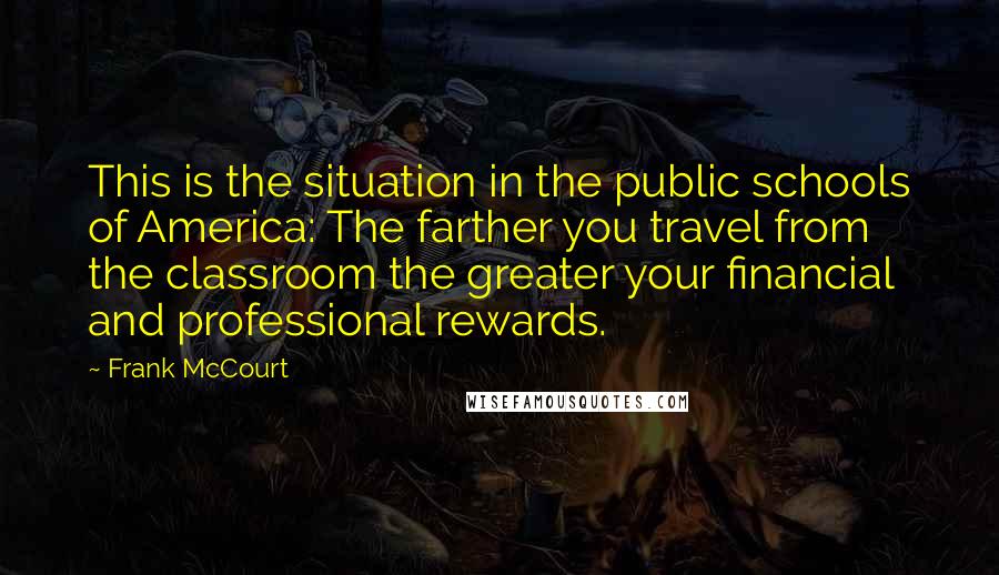 Frank McCourt Quotes: This is the situation in the public schools of America: The farther you travel from the classroom the greater your financial and professional rewards.