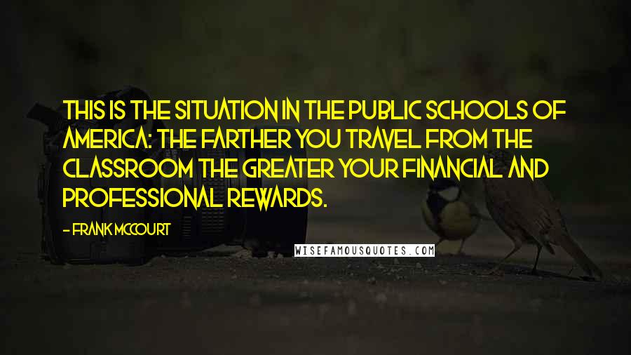 Frank McCourt Quotes: This is the situation in the public schools of America: The farther you travel from the classroom the greater your financial and professional rewards.