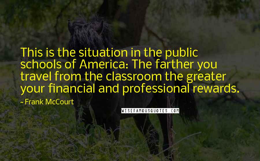 Frank McCourt Quotes: This is the situation in the public schools of America: The farther you travel from the classroom the greater your financial and professional rewards.
