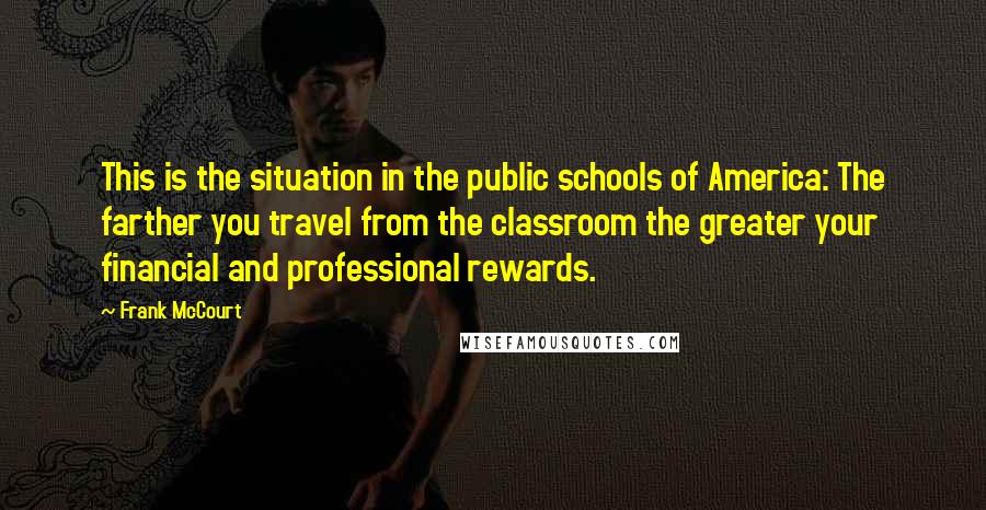 Frank McCourt Quotes: This is the situation in the public schools of America: The farther you travel from the classroom the greater your financial and professional rewards.