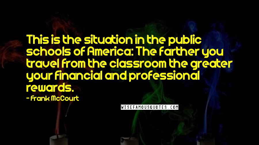 Frank McCourt Quotes: This is the situation in the public schools of America: The farther you travel from the classroom the greater your financial and professional rewards.