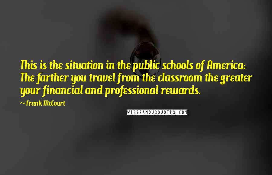 Frank McCourt Quotes: This is the situation in the public schools of America: The farther you travel from the classroom the greater your financial and professional rewards.