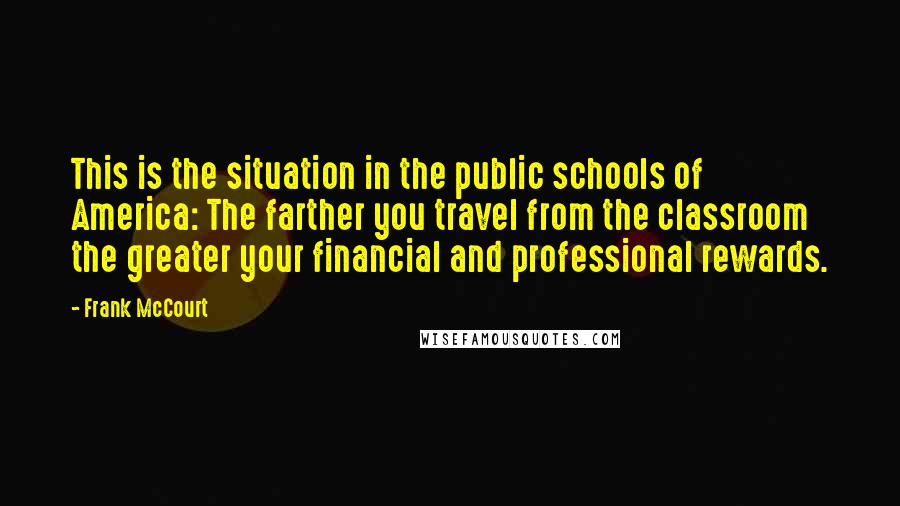 Frank McCourt Quotes: This is the situation in the public schools of America: The farther you travel from the classroom the greater your financial and professional rewards.