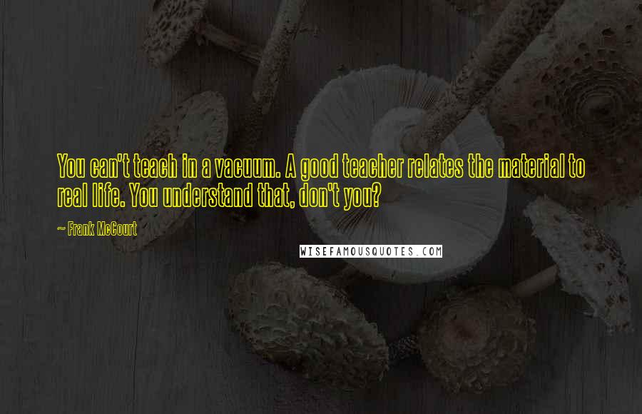 Frank McCourt Quotes: You can't teach in a vacuum. A good teacher relates the material to real life. You understand that, don't you?