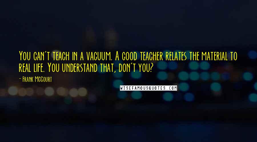 Frank McCourt Quotes: You can't teach in a vacuum. A good teacher relates the material to real life. You understand that, don't you?