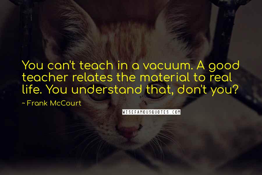 Frank McCourt Quotes: You can't teach in a vacuum. A good teacher relates the material to real life. You understand that, don't you?