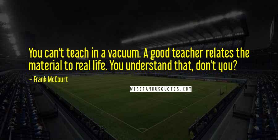 Frank McCourt Quotes: You can't teach in a vacuum. A good teacher relates the material to real life. You understand that, don't you?