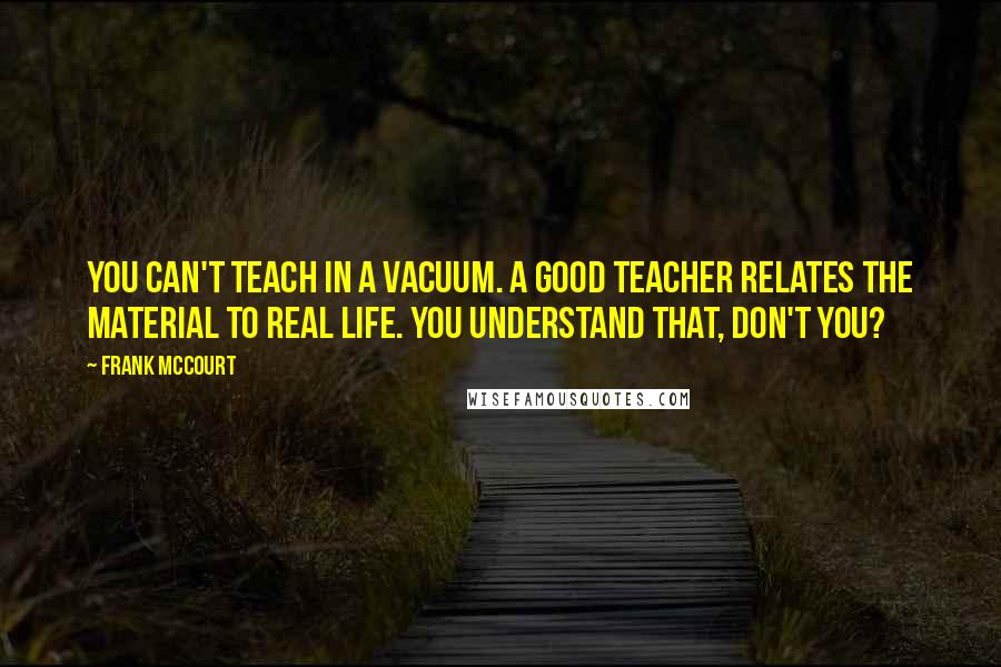 Frank McCourt Quotes: You can't teach in a vacuum. A good teacher relates the material to real life. You understand that, don't you?