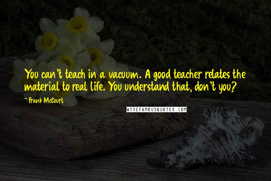 Frank McCourt Quotes: You can't teach in a vacuum. A good teacher relates the material to real life. You understand that, don't you?