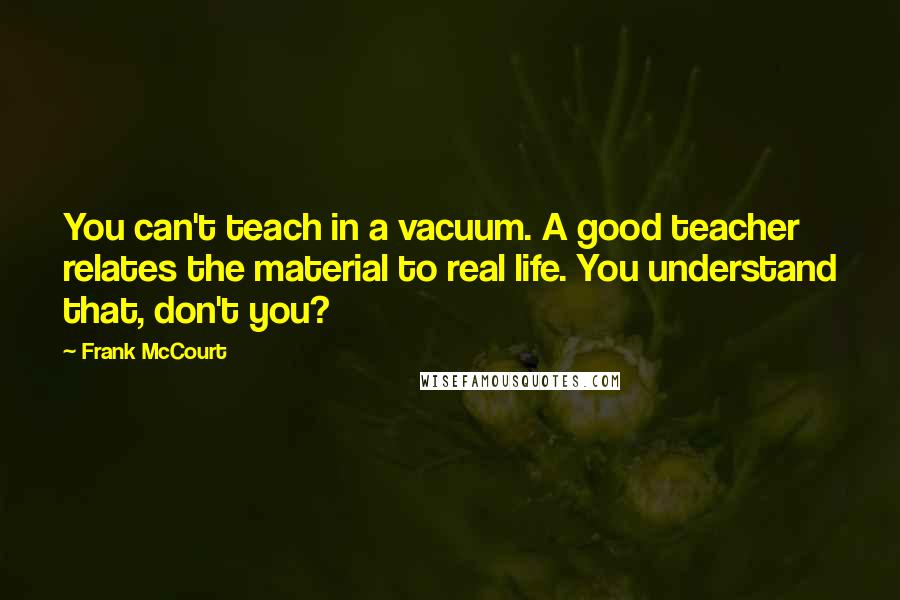 Frank McCourt Quotes: You can't teach in a vacuum. A good teacher relates the material to real life. You understand that, don't you?