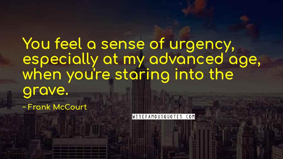 Frank McCourt Quotes: You feel a sense of urgency, especially at my advanced age, when you're staring into the grave.