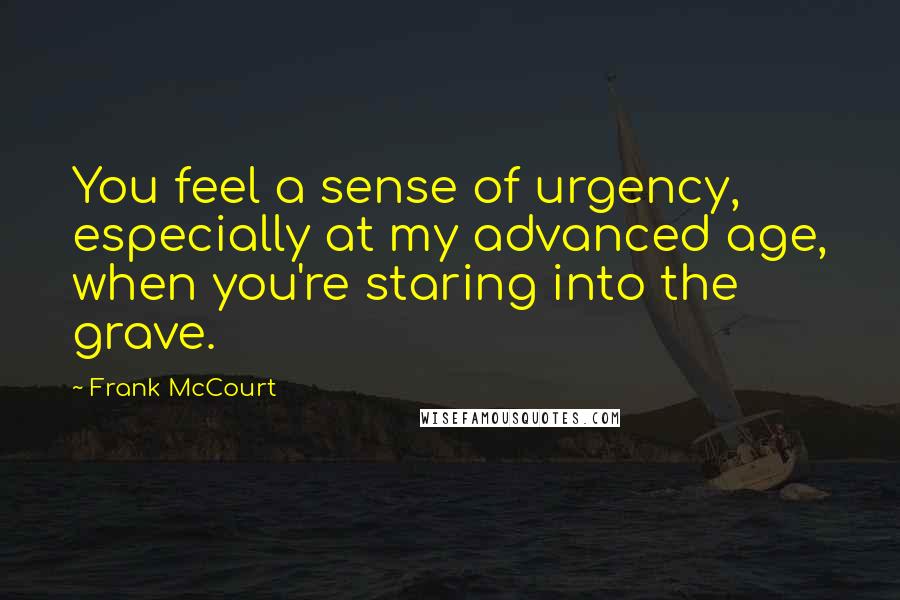 Frank McCourt Quotes: You feel a sense of urgency, especially at my advanced age, when you're staring into the grave.