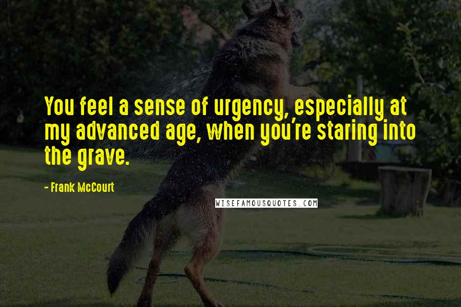 Frank McCourt Quotes: You feel a sense of urgency, especially at my advanced age, when you're staring into the grave.