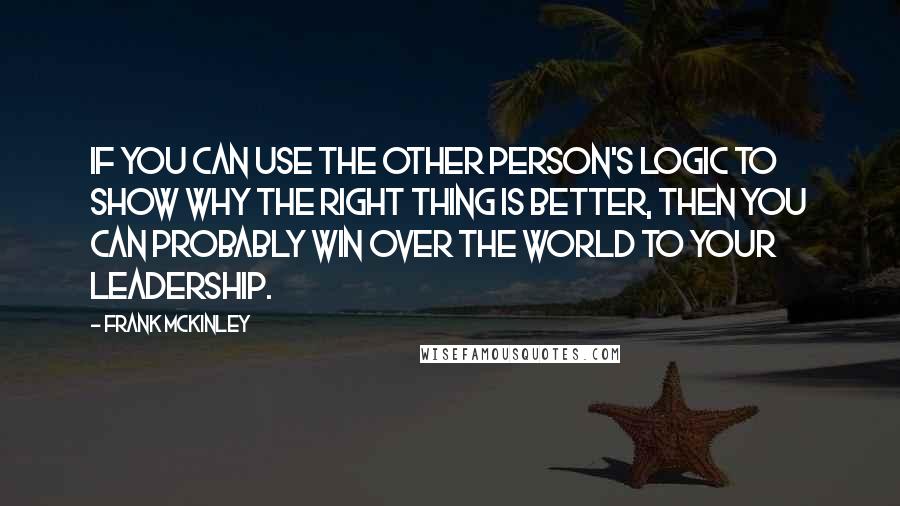 Frank McKinley Quotes: If you can use the other person's logic to show why the right thing is better, then you can probably win over the world to your leadership.
